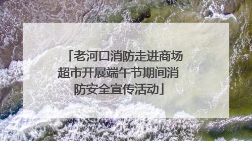 老河口消防走进商场超市开展端午节期间消防安全宣传活动