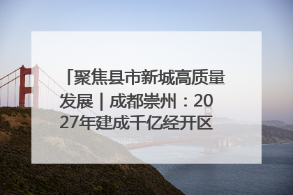 聚焦县市新城高质量发展｜成都崇州：2027年建成千亿经开区、2029年GDP突破750亿元
