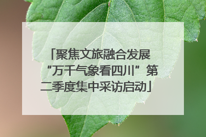 聚焦文旅融合发展 “万千气象看四川”第二季度集中采访启动