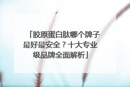 胶原蛋白肽哪个牌子最好最安全？十大专业级品牌全面解析