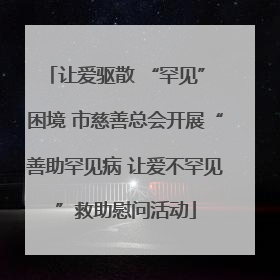 让爱驱散 “罕见” 困境 市慈善总会开展“善助罕见病 让爱不罕见”救助慰问活动