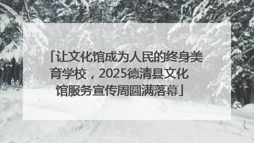 让文化馆成为人民的终身美育学校，2025德清县文化馆服务宣传周圆满落幕