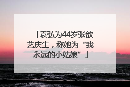 袁弘为44岁张歆艺庆生，称她为“我永远的小姑娘”