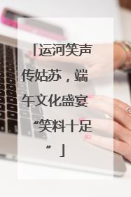 运河笑声传姑苏，端午文化盛宴“笑料十足”