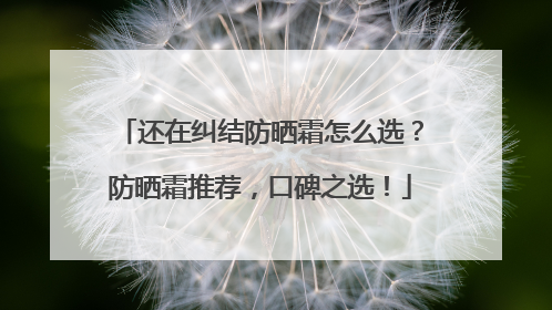 还在纠结防晒霜怎么选？防晒霜推荐，口碑之选！