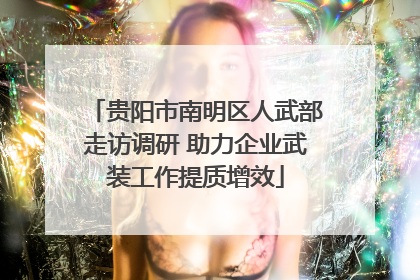 贵阳市南明区人武部走访调研 助力企业武装工作提质增效