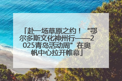 赴一场草原之约！“鄂尔多斯文化神州行——2025青岛活动周”在奥帆中心拉开帷幕