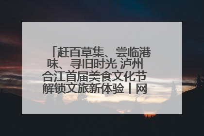 赶百草集、尝临港味、寻旧时光 泸州合江首届美食文化节解锁文旅新体验丨网络中国节·端午