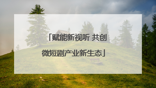 赋能新视听 共创微短剧产业新生态