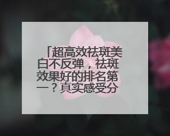 超高效祛斑美白不反弹，祛斑效果好的排名第一？真实感受分享！