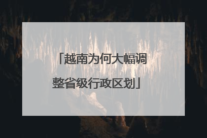 越南为何大幅调整省级行政区划