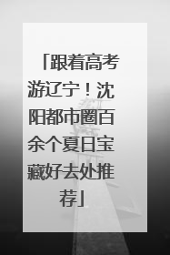 跟着高考游辽宁！沈阳都市圈百余个夏日宝藏好去处推荐
