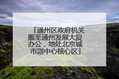 通州区政府机关搬至通州发展大厦办公，地处北京城市副中心核心区