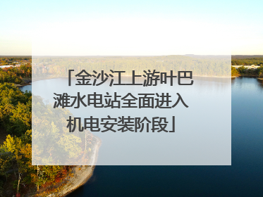 金沙江上游叶巴滩水电站全面进入机电安装阶段