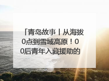 青岛故事丨从海拔0点到雪域高原！00后青年入藏援助的400多个日夜