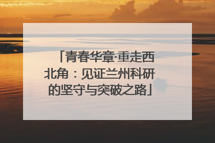 青春华章·重走西北角：见证兰州科研的坚守与突破之路