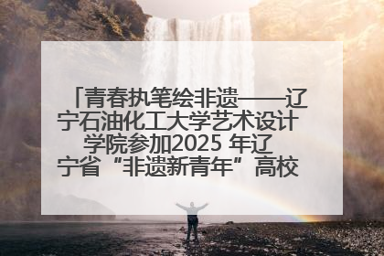 青春执笔绘非遗——辽宁石油化工大学艺术设计学院参加2025 年辽宁省“非遗新青年”高校优秀作品推荐活动