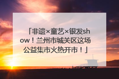 非遗×童艺×银发show！兰州市城关区这场公益集市火热开市！