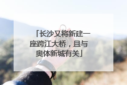 长沙又将新建一座跨江大桥，且与奥体新城有关