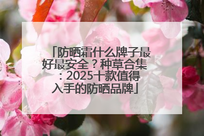 防晒霜什么牌子最好最安全？种草合集：2025十款值得入手的防晒品牌