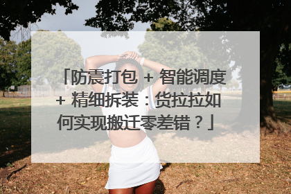 防震打包 + 智能调度 + 精细拆装：货拉拉如何实现搬迁零差错？