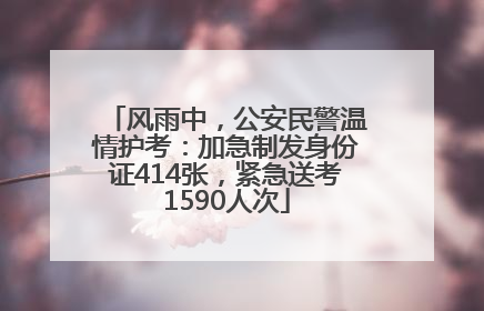 风雨中，公安民警温情护考：加急制发身份证414张，紧急送考1590人次