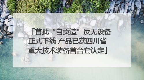首批“自贡造”反无设备正式下线 产品已获四川省重大技术装备首台套认定