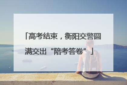 高考结束，衡阳交警圆满交出“陪考答卷”