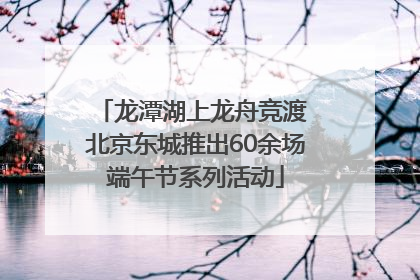 龙潭湖上龙舟竞渡 北京东城推出60余场端午节系列活动