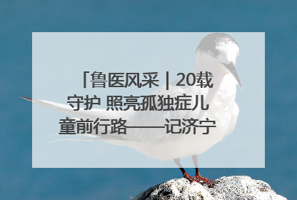 鲁医风采｜20载守护 照亮孤独症儿童前行路——记济宁市妇女儿童医院儿童康复中心主任、副主任技师赵淑珍
