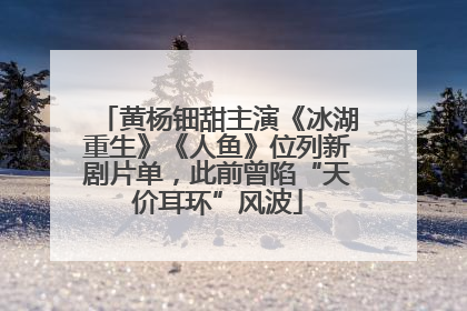 黄杨钿甜主演《冰湖重生》《人鱼》位列新剧片单，此前曾陷“天价耳环”风波