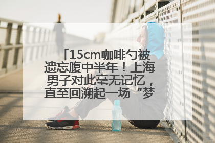 15cm咖啡勺被遗忘腹中半年！上海男子对此毫无记忆，直至回溯起一场“梦境”般的经历
