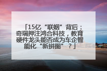 15亿“联姻”背后：奇瑞押注鸿合科技，教育硬件龙头能否成为车企智能化“新拼图”？