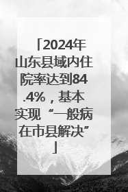 2024年山东县域内住院率达到84.4%，基本实现“一般病在市县解决”