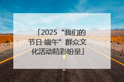 2025“我们的节日·端午”群众文化活动精彩纷呈