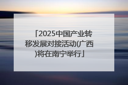 2025中国产业转移发展对接活动(广西)将在南宁举行