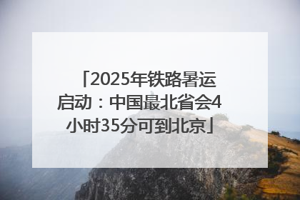 2025年铁路暑运启动：中国最北省会4小时35分可到北京