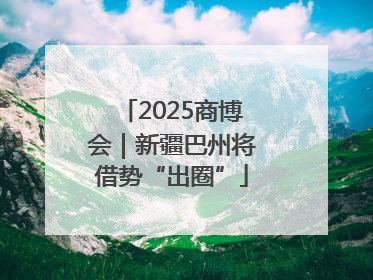2025商博会｜新疆巴州将借势“出圈”