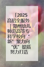 2025高招全服务｜郑州幼儿师范高等专科学校向“新”聚力向“优”提质 努力打造特色鲜明的高水平师范院校