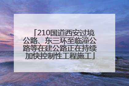 210国道西安过境公路、东三环至临潼公路等在建公路正在持续加快控制性工程施工