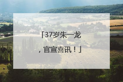 37岁朱一龙，官宣喜讯！
