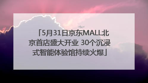 5月31日京东MALL北京首店盛大开业 30个沉浸式智能体验馆持续火爆