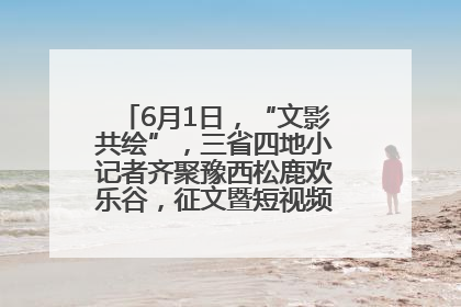 6月1日，“文影共绘”，三省四地小记者齐聚豫西松鹿欢乐谷，征文暨短视频大赛精彩启幕！