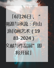 6月26日，“溯源与承流：舟山渔民画艺术（1983-2024）文献与作品展”即将开展