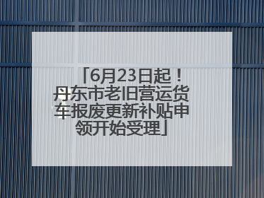 6月23日起！丹东市老旧营运货车报废更新补贴申领开始受理