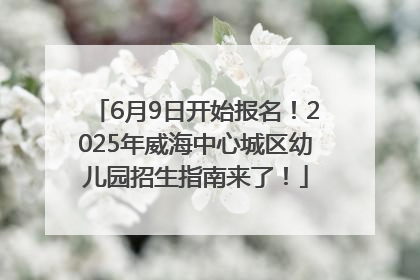6月9日开始报名！2025年威海中心城区幼儿园招生指南来了！