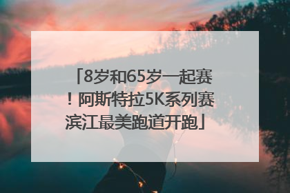 8岁和65岁一起赛！阿斯特拉5K系列赛滨江最美跑道开跑