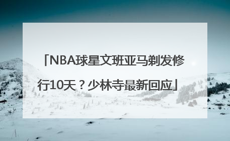 NBA球星文班亚马剃发修行10天？少林寺最新回应